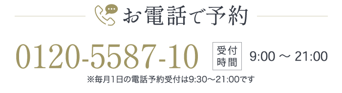 お電話で予約【受付時間】9:00〜21:00※毎月1日の電話予約受付は9:30～21:00です