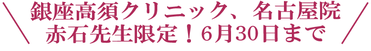 \銀座高須クリニック、名古屋院 赤石先生限定!6月30日まで/