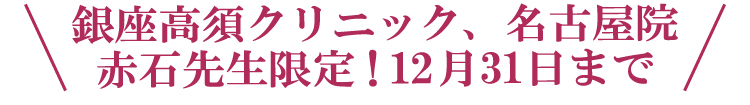 \銀座高須クリニック、名古屋院 赤石先生限定!12月31日まで/