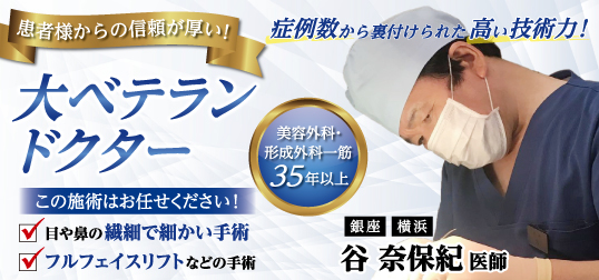 患者様からの信頼が厚い！大ベテランドクター／この施術はお任せください！／目や鼻の繊細で細かい手術・フルフェイスリフトなどの手術／症例数から裏付けられた高い技術力！／美容外科・形成外科一筋３５年以上　谷 奈保紀医師