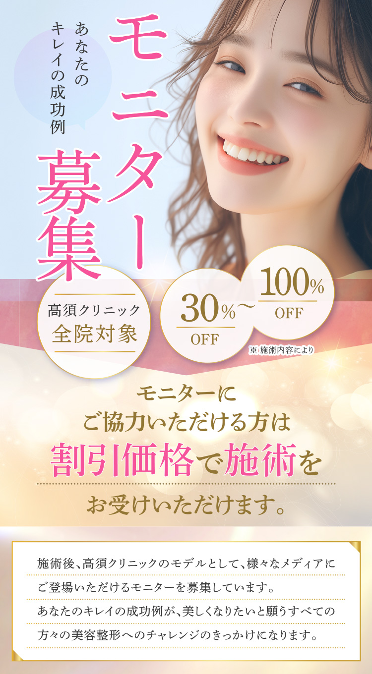 【モニター募集】高須クリニック全院対象 30%〜100%(※施術内容により)あなたのキレイの成功例/モニターにご協力いただける方は割引価格で施術をお受けいただけます/施術後、高須クリニックのモデルとして、様々なメディアにご登場いただけるモニターを募集しています。あなたのキレイの成功例が、美しくなりたいと願うすべての方々の美容整形へのチャレンジのきっかけになります。