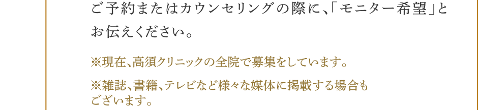ご予約またはカウンセリングの際に、モニター希望とお伝えください。(※)現在、高須クリニックの全院で募集をしています。(※)雑誌、書籍、テレビなど様々な媒体に掲載する場合もございます。