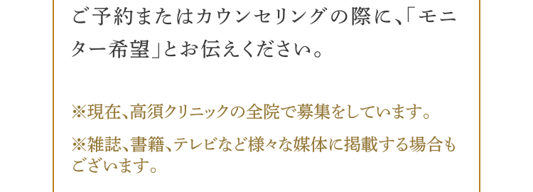 ご予約またはカウンセリングの際に、モニター希望とお伝えください。(※)現在、高須クリニックの全院で募集をしています。(※)雑誌、書籍、テレビなど様々な媒体に掲載する場合もございます。