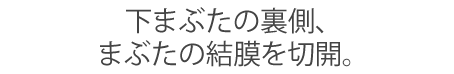下まぶたの裏側、まぶたの結膜を切開。